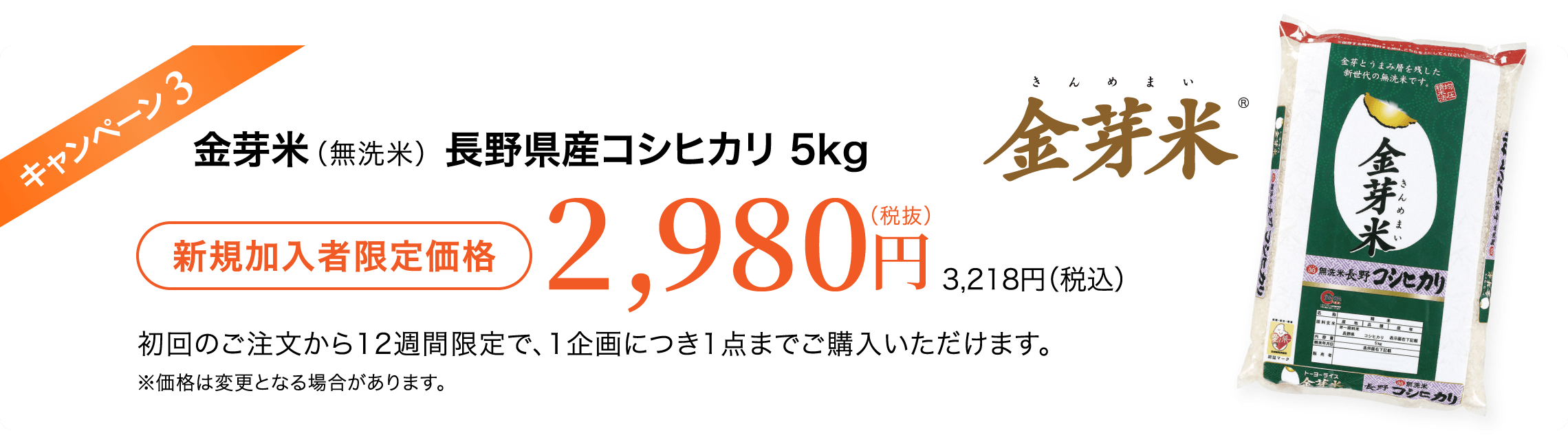 キャンペーン3 金芽米（無洗米）長野県産コシヒカリ5kg 新規加入者限定価格2,980円（税抜）3,218円（税込） 初回のご注文から12週間限定で、1企画につき1点までご購入いただけます。